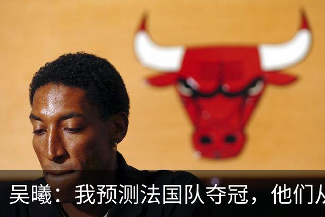 吴曦：我预测法国队夺冠，他们从个人能力到人员配置都非常强